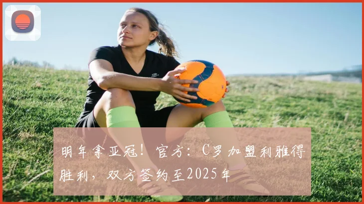 明年拿亚冠！官方：C罗加盟利雅得胜利，双方签约至2025年