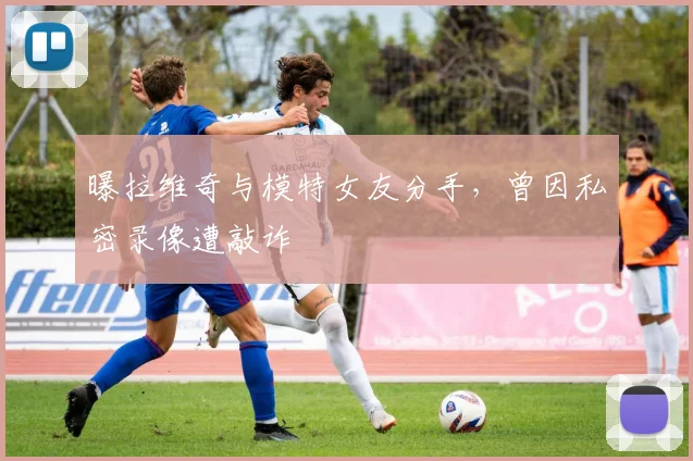 曝拉维奇与模特女友分手，曾因私密录像遭敲诈
