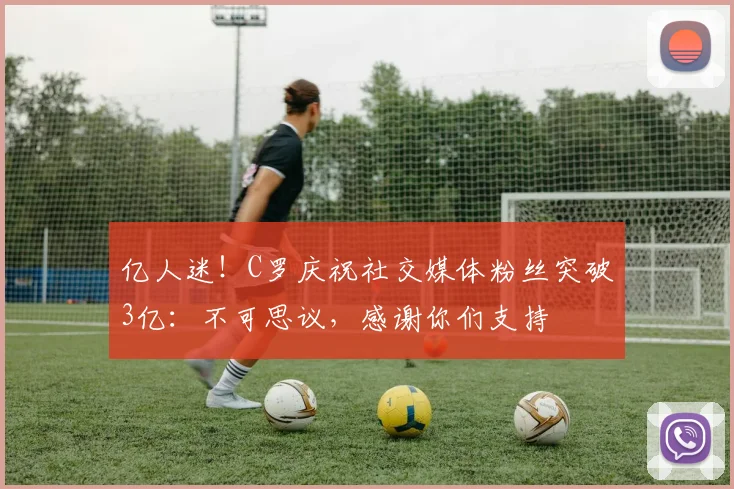 亿人迷！C罗庆祝社交媒体粉丝突破3亿：不可思议，感谢你们支持