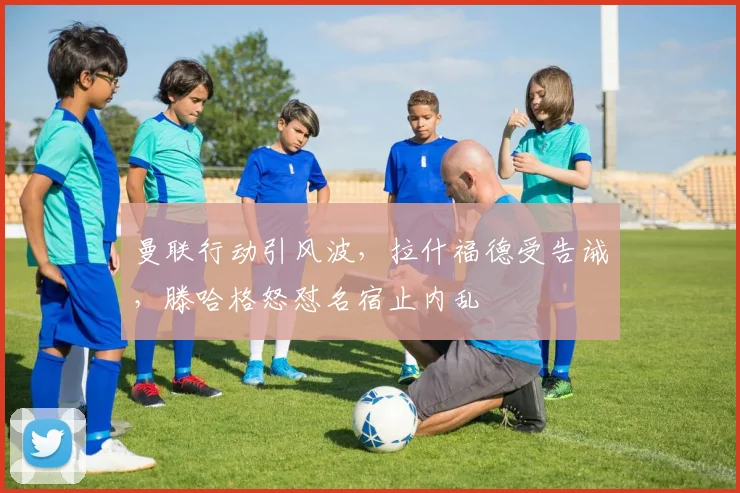 曼联行动引风波，拉什福德受告诫，滕哈格怒怼名宿止内乱