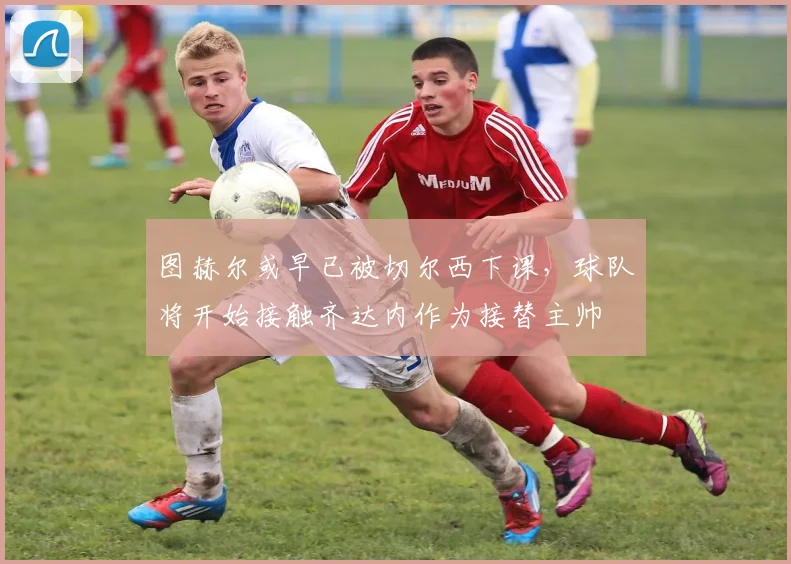 图赫尔或早已被切尔西下课，球队将开始接触齐达内作为接替主帅