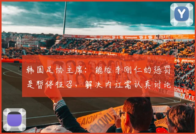 韩国足协主席：能给李刚仁的惩罚是暂停征召，解决内讧需认真讨论