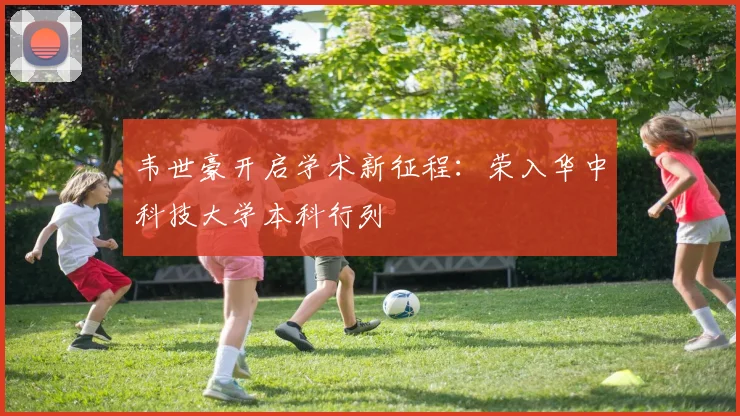 韦世豪开启学术新征程：荣入华中科技大学本科行列