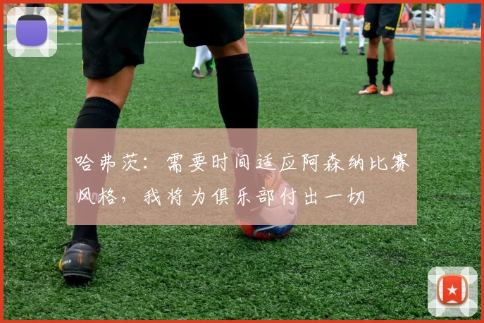 哈弗茨：需要时间适应阿森纳比赛风格，我将为俱乐部付出一切