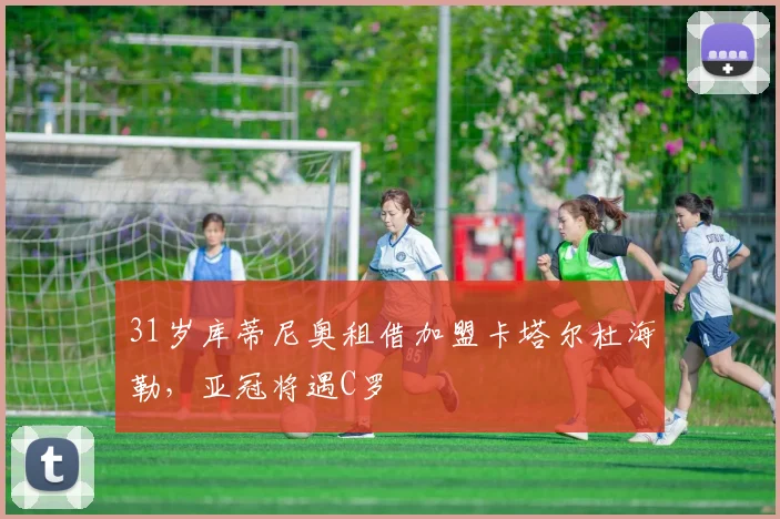 31岁库蒂尼奥租借加盟卡塔尔杜海勒，亚冠将遇C罗