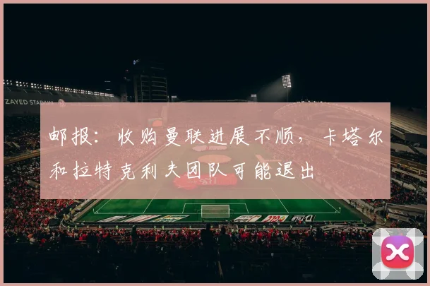 邮报：收购曼联进展不顺，卡塔尔和拉特克利夫团队可能退出