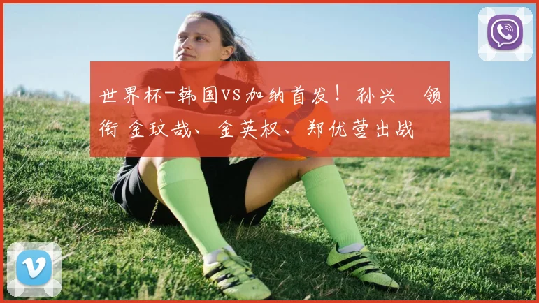 世界杯-韩国vs加纳首发！孙兴慜领衔 金玟哉、金英权、郑优营出战