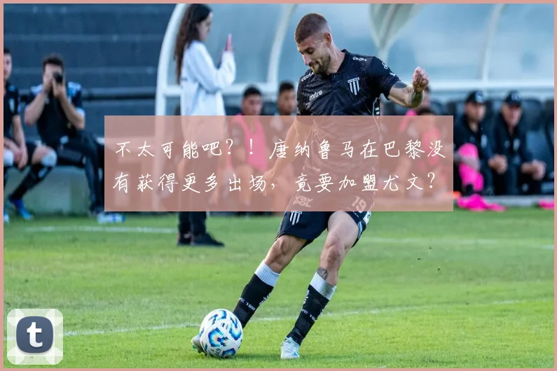 不太可能吧？！唐纳鲁马在巴黎没有获得更多出场，竟要加盟尤文？