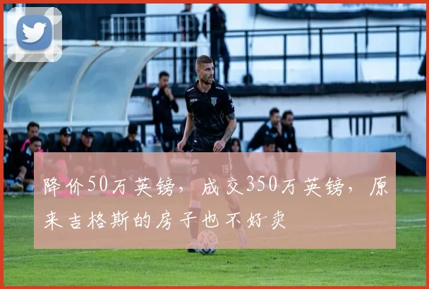 降价50万英镑，成交350万英镑，原来吉格斯的房子也不好卖
