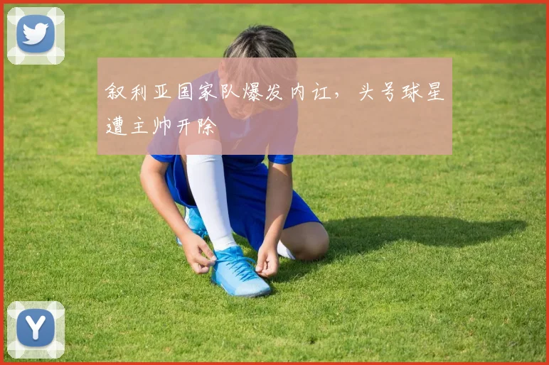 叙利亚国家队爆发内讧，头号球星遭主帅开除