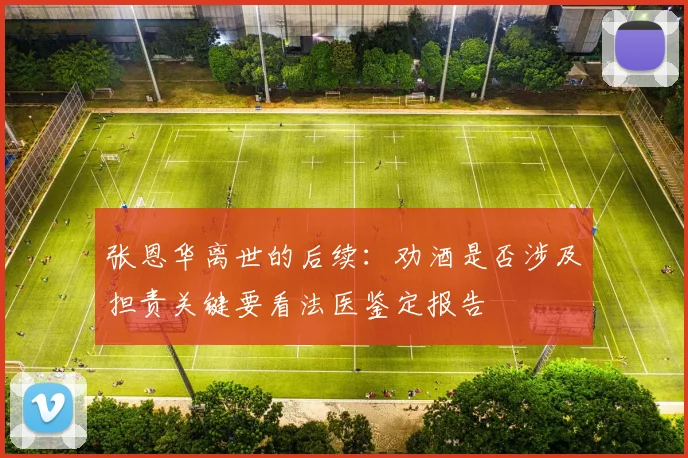 张恩华离世的后续：劝酒是否涉及担责关键要看法医鉴定报告