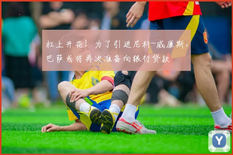 杠上开花！为了引进尼科-威廉斯，巴萨或将再次准备向银行贷款