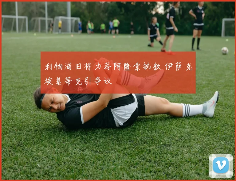 利物浦旧将力荐阿隆索执教 伊萨克埃基蒂克引争议