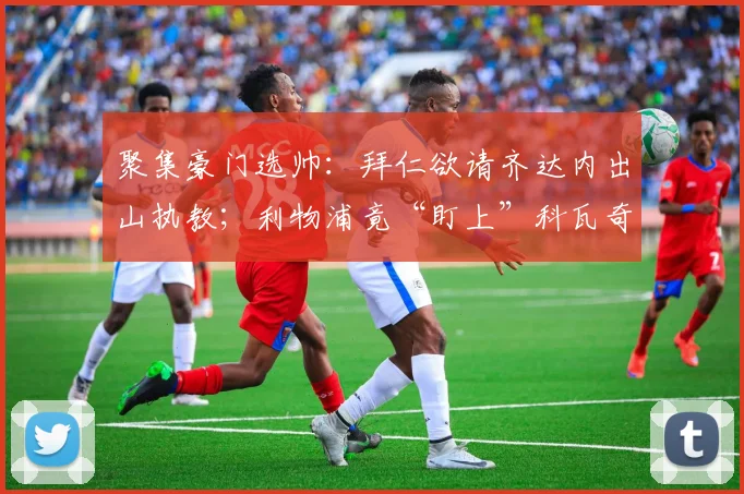 聚集豪门选帅：拜仁欲请齐达内出山执教；利物浦竟“盯上”科瓦奇