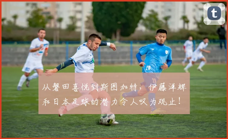 从磐田喜悦到斯图加特，伊藤洋辉和日本足球的潜力令人叹为观止！