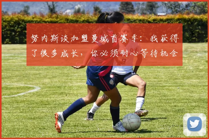努内斯谈加盟曼城首赛季：我获得了很多成长，你必须耐心等待机会