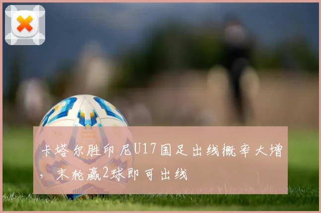 卡塔尔胜印尼U17国足出线概率大增，末轮赢2球即可出线