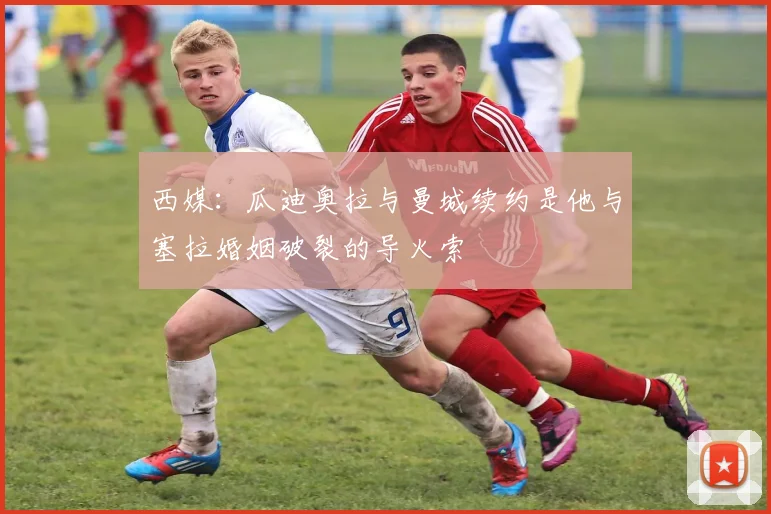 西媒：瓜迪奥拉与曼城续约是他与塞拉婚姻破裂的导火索