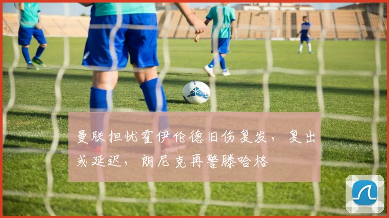 曼联担忧霍伊伦德旧伤复发，复出或延迟，朗尼克再警滕哈格
