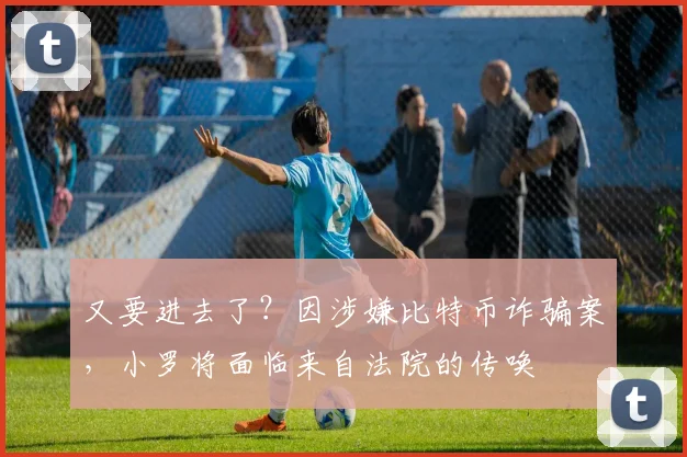 又要进去了？因涉嫌比特币诈骗案，小罗将面临来自法院的传唤