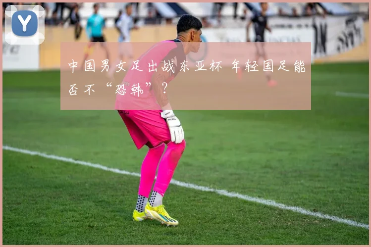 中国男女足出战东亚杯 年轻国足能否不“恐韩”？
