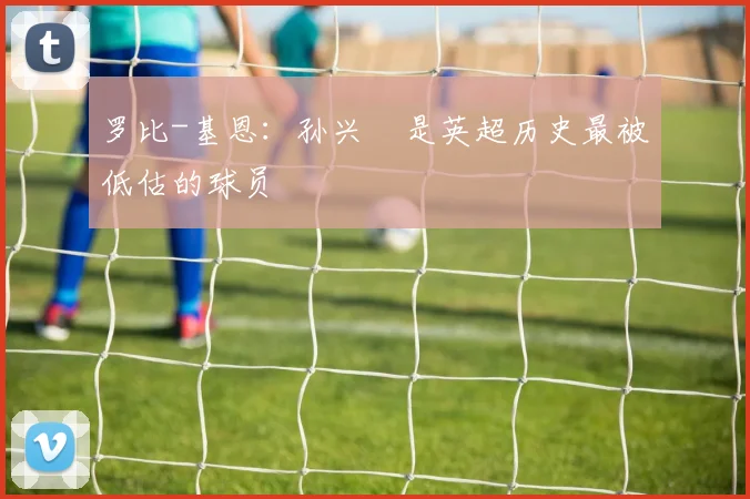 罗比-基恩：孙兴慜是英超历史最被低估的球员