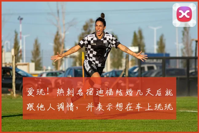 爱玩！热刺名宿迪福结婚几天后就跟他人调情，并表示想在车上玩玩