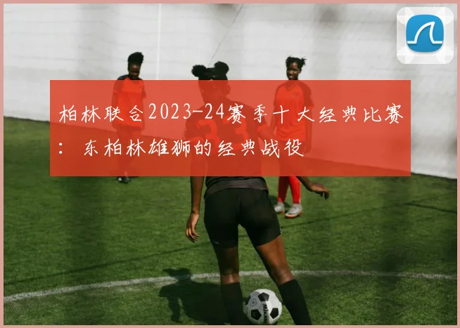 柏林联合2023-24赛季十大经典比赛：东柏林雄狮的经典战役