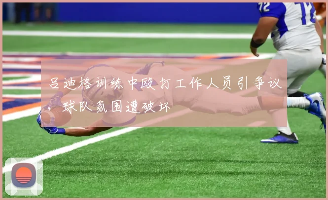 吕迪格训练中殴打工作人员引争议，球队氛围遭破坏