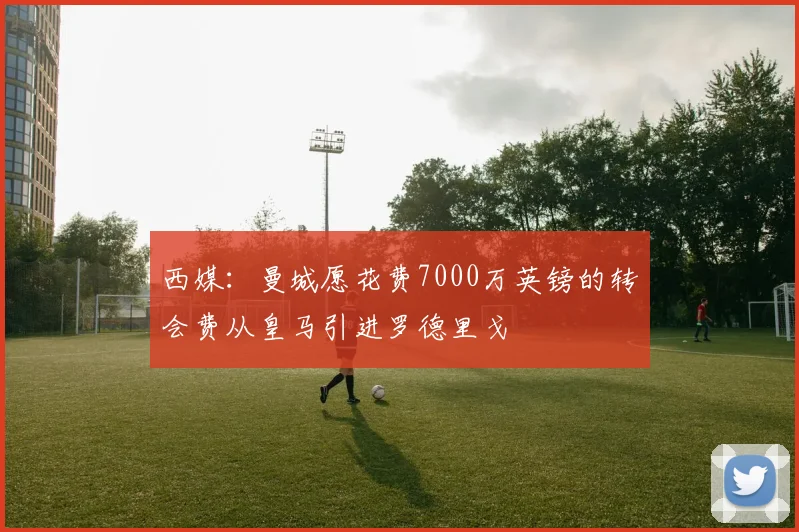 西媒：曼城愿花费7000万英镑的转会费从皇马引进罗德里戈