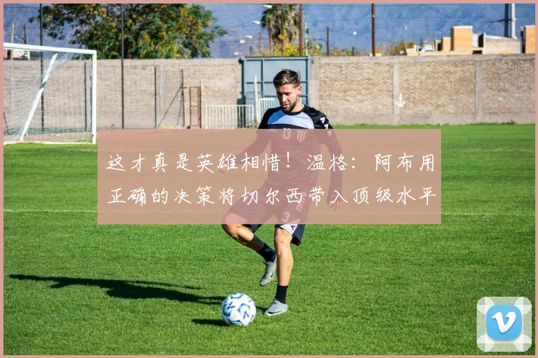 这才真是英雄相惜！温格：阿布用正确的决策将切尔西带入顶级水平