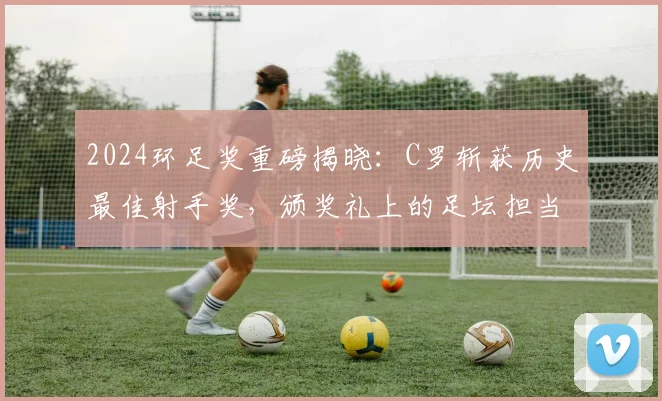 2024环足奖重磅揭晓：C罗斩获历史最佳射手奖，颁奖礼上的足坛担当